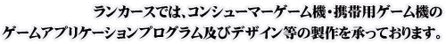 ランカースでは、コンシューマーゲーム機・携帯用ゲーム機のゲームアプリケーションプログラム及びデザイン等の製作を承っております。